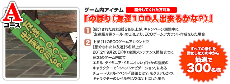 ＜Aコース＞以下（1）（2）全ての条件を満たした方の中から抽選で300名様ゲーム内アイテム「のぼり（友達100人出来るかな？）」（1）【紹介されたお友達】5名以上が、キャンペーン期間中に「友達紹介用メール」のURLより、ECOゲームアカウント作成をした場合（2）上記（1）のECOゲームアカウントで【紹介されたお友達】5名以上が、2012年9月20日（木）定期メンテナンス開始までにECOのゲーム内にてエミル・タイタニア・ドミニオンいずれかの種族のキャラクターで「イベントナビゲーション」にあるチュートリアルイベント「師弟とは？」をクリアしかつ、キャラクターのレベルをLV30以上にした場合