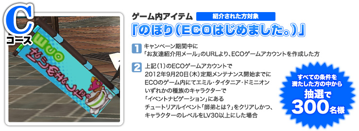 ＜Cコース＞以下（1）（2）両方の条件を満たした方の中から抽選で300名様　ゲーム内アイテム「のぼり（ＥＣＯはじめました。）」（1）キャンペーン期間中に「お友達紹介用メール」のURLより、ECOゲームアカウントを作成した方（2）上記（1）のECOゲームアカウントで2012年9月20日（木）定期メンテナンス開始までにECOのゲーム内にてエミル・タイタニア・ドミニオンいずれかの種族のキャラクターで「イベントナビゲーション」にあるチュートリアルイベント「師弟とは？」をクリアしかつ、キャラクターのレベルをLV30以上にした場合