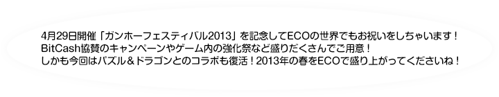 4月29日開催「ガンホーフェスティバル2013」を記念してECOの世界でもお祝いをしちゃいます！
	BitCash協賛のキャンペーンやゲーム内の強化祭など盛りだくさんでご用意！
	しかも今回はパズル＆ドラゴンとのコラボも復活！2013年の春をECOで盛り上がってくださいね！