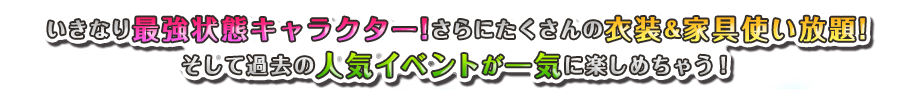 いきなり最強状態キャラクター!さらにたくさんの衣装&家具使い放題!そして過去の人気イベントが一気に楽しめちゃう！