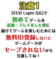 注意1「ECO Light GG」で初めてゲームを起動・プレイをした後に続けてゲームを楽しむためには無料ID登録しないとゲームデータがセーブされないから注意してね！