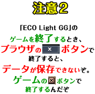 注意2「ECO Light GG」のゲームを終了するとき、ブラウザの「×」ボタンで終了すると、データが保存できないぞ。ゲームの「×」ボタンで終了するんだぞ