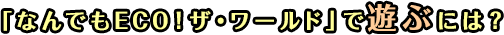 「なんでもECO！ザ・ワールド」で遊ぶには？