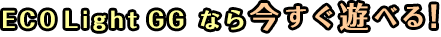 ECO Light GG なら今すぐ遊べる!