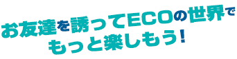 お友達を誘ってECOの世界でもっと楽しもう！