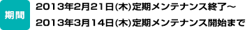 期間：2013年2月21日（木）定期メンテナンス終了～2013年3月14日（木）定期メンテナンス開始まで