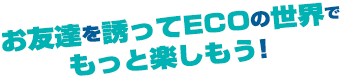 お友達を誘ってECOの世界でもっと楽しもう！