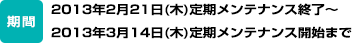 期間：2013年2月21日（木）定期メンテナンス終了～2013年3月14日（木）定期メンテナンス開始まで