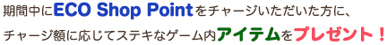 期間中にECO Shop Pointをチャージいただいた方に、チャージ額に応じてステキなゲーム内アイテムをプレゼント！