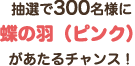 抽選で300名様に「蝶の羽（ピンク）」があたるチャンス！