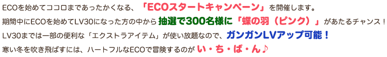 ECOを始めてココロまであったかくなる、「ECOスタートキャンペーン」を開催します。期間中にECOを始めてLV30になった方の中から抽選で300名様に「蝶の羽（ピンク）」があたるチャンス！LV30までは一部の便利な「エクストラアイテム」が使い放題なので、ガンガンLVアップ可能！寒い冬を吹き飛ばすには、ハートフルなECOで冒険するのがい・ち・ば・ん♪