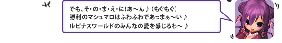 でも、そ・の・ま・え・に！あ～ん♪（もぐもぐ）勝利のマシュマロはふわふわであっまぁ～い♪　ルピナスワールドのみんなの愛を感じるわ～♪」