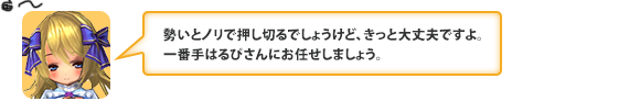 勢いとノリで押し切るでしょうけど、きっと大丈夫ですよ。一番手はるぴさんにお任せしましょう。