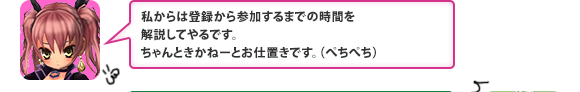 私からは登録から参加するまでの時間を解説してやるです。ちゃんときかねーとお仕置きです。（ぺちぺち）