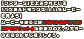 「シアター３」で上映されている「パズミ＆ドラゴンズ」というムービーを見よう！ムービーを見るには「パズル＆ドラゴンズPVチケット」が必要なので、シアターのお姉さんから購入しよう。