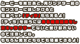 ムービーを見たあと、再びシアター前のモンスターに話しかけると騎乗ペット「ティラ」もらえるよ！「ティラ」を貰うにはある程度冒険をしたキャラクターでないと受け取れないので注意してね。もちろん男女どちらでも騎乗できるよ！