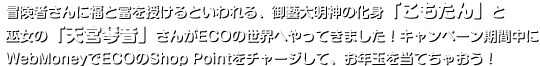 冒険者さんに福と富を授けるといわれる、御藝大明神の化身「こもたん」と巫女の「天宮琴音」さんがECOの世界へやってきました！キャンペーン期間中にWebMoneyでECOのShop Pointをチャージして、お年玉を当てちゃおう！