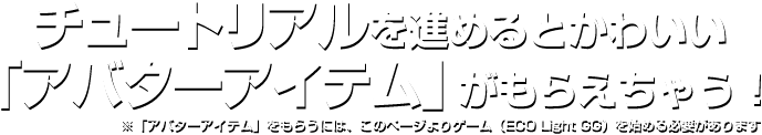 チュートリアルを進めるとかわいい「アバターアイテム」がもらえちゃう！※「アバターアイテム」をもらうには、このページよりゲーム（ECO Light GG）を始める必要があります