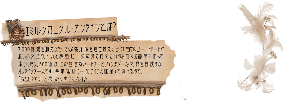 エミル・クロニクル・オンラインとは？7,000種類を超えるたくさんのお洋服を着せ替えて自分だけのコーディネートでおしゃれをしたり、1,700種類以上の家具で自分だけのお庭やお部屋を作って楽しんだり、500体以上の豊富なパートナーとファンタジーな世界を冒険するオンラインゲームです。基本無料（一部アイテム課金）で遊べるので、「おもしろそう！」と思ったら今すぐプレイ♪