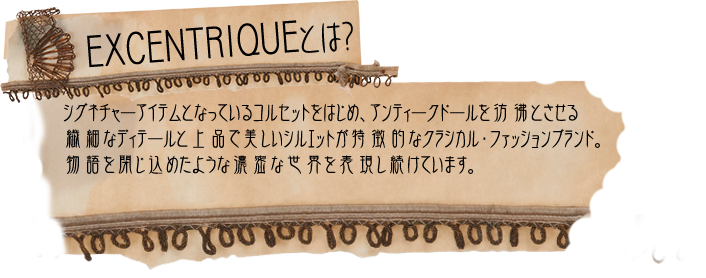 EXCENTRIQUEとは？シグネチャーアイテムとなっているコルセットをはじめ、アンティークドールを彷彿とさせる繊細なディテールと上品で美しいシルエットが特徴的なクラシカル・ファッションブランド。物語を閉じ込めたような濃密な世界を表現し続けています。