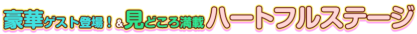 豪華ゲスト登場！＆見どころ満載ハートフルステージ
