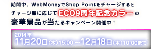 期間中、 WebMoneyでShop Pointをチャージするとチャージ額に応じてECO9周年記念カラーの豪華景品が当たるキャンペーン開催中！2014年11月20日（木）15：00～ 2014年12月18日（木）10：00まで