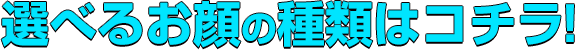 選べるお顔の種類はコチラ！