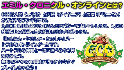 エミル・クロニクル・オンラインとは？
ECOは人間（エミル）と天使（タイタニア）と悪魔（ドミニオン）が存在するフシギな世界。 2,000種類を超えるたくさんのアバターでオシャレしたり、1,600種類以上の家具で自分だけのおウチを作ったり。
「かんたん・やさしい・たのしい」ハートフルなオンラインゲームです。ハートフルな仲間と一緒に遊べるのも特徴のひとつ。無料で遊べるので興味を持ったら今すぐプレイしちゃおう！