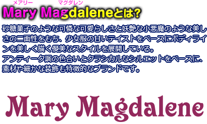 Mary Magdalene（メアリーマグダレン）とは？
砂糖菓子のような可憐な可愛らしさと妖艶な小悪魔のような美しさの二面性をもち、少女服の甘いテイストをベースにボディラインを美しく描く優美なスタイルを展開している。
アンティーク調の色合いとクラシカルなシルエットをベースに、素材や細かな装飾も特徴的なブランドです。