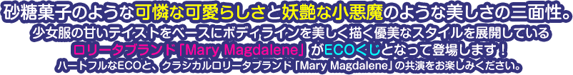 砂糖菓子のような可憐な可愛らしさと妖艶な小悪魔のような美しさの二面性。
少女服の甘いテイストをベースにボディラインを美しく描く優美なスタイルを展開している
ロリータブランド「Mary Magdalene（メアリーマグダレン）」がECOくじとなって登場します！
ハートフルなECOと、クラシカルロリータブランド「Mary Magdalene（メアリーマグダレン）」の共演をお楽しみください。
