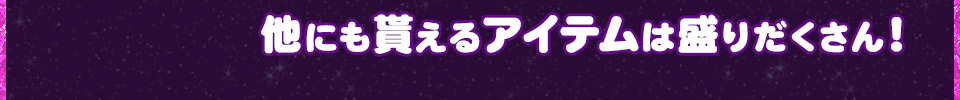 他にも貰えるアイテムは盛りだくさん！