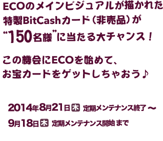 ECOのメインビジュアルが描かれた特製BitCashカード（非売品）が“150名様”に当たる大チャンス！この機会にECOを始めて、お宝カードをゲットしちゃおう♪ 2014年8月21日（木）定期メンテナンス終了～2014年9月18日（木）定期メンテナンス開始まで