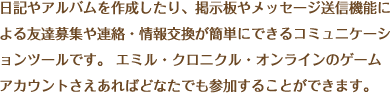 日記やアルバムを作成したり、掲示板やメッセージ送信機能による友達募集や連絡・情報交換が簡単にできるコミュニケーションツールです。エミル・クロニクル・オンラインのゲームアカウントさえあればどなたでも参加することができます。