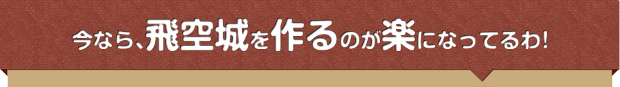 今なら、飛空城を作るのが楽になってるわ！