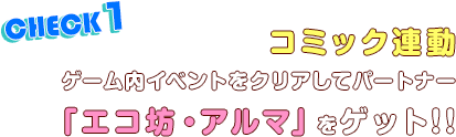 CHECK1.コミック連動ゲーム内イベントをクリアしてパートナー「エコ坊・アルマ」をゲット!!