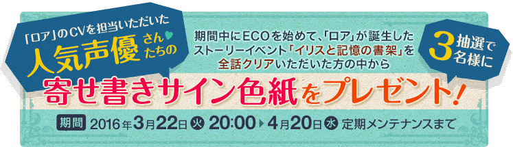 期間中にECOを始めて、「ロア」が誕生したストーリーイベント「イリスと記憶の書架」を全話クリアいただいた方の中から人気声優さんたちの寄せ書きサイン色紙を抽選で3名様にプレゼント！2016年3月22日20:00から4月20日定期メンテナンスまで