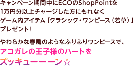 キャンペーン期間中にECOのShopPointを1万円分以上チャージした方にもれなくゲーム内アイテム「クラシック・ワンピース（若草）」プレゼント！　やわらかな春風のようなふりふりワンピースで、アコガレの王子様のハートをズッキューーーン☆