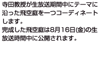 寺田教授が生放送期間中にテーマに沿った飛空庭を一つコーディネートします。完成した飛空庭は8月16日(金)の放送時間中にユーザーへ公開されますので、お時間のある方はぜひ遊びにきてくださいね！