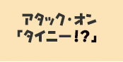 [タイニー？と戦おう！　アタック・オン　タイニー？！]