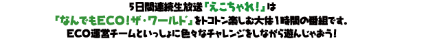 5日間連続生放送「えこちゃれ！」は「なんでもECO!ザ・ワールド」をトコトン楽しむ大体1時間の番組です。ECO運営チームといっしょに色々なチャレンジをしながら遊んじゃおう！