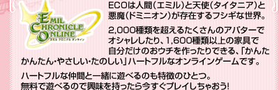 ECOは人間（エミル）と天使（タイタニア）と悪魔（ドミニオン）、機械（DEM）が存在するフシギな世界。

2,000種類を超えるたくさんのアバターでオシャレしたり、1,600種類以上の家具で自分だけのおウチを作ったりできる、「かんたん・やさしい・たのしい」ハートフルなオンラインゲームです。

ハートフルな仲間と一緒に遊べるのも特徴のひとつ。無料で遊べるので興味を持ったら今すぐプレイしちゃおう！