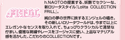 h.NAOTOの提案する、妖艶でセクシーな、新ロリータスタイル『Lolita COLLECTION FRILL』。

純白の夢の世界に旅するエンジェルの囁き。その新しいロリータワールドは、今まで以上にエレガントなセンスを取り入れて、ちょっぴりクラシカルで清楚な佇まい。優雅な刺繍やレースをゴージャスに使い、上品なマテリアル感を活かした、こだわりのCOLLECTIONです。