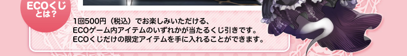 【ECOくじとは？】1回500円（税込）でお楽しみいただける、ECOゲーム内アイテムのいずれかが当たるくじ引きです。ECOくじだけの限定アイテムを手に入れることができます。