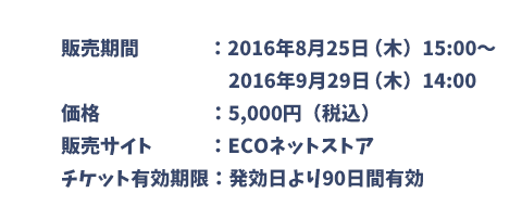販売期間：2016年8月25日（木）15:00～2016年9月29日（木）14:00　価格：5,000円（税込）　販売サイト：ECOネットストア　チケット有効期限：発効日より90日間有効