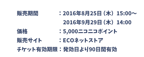 販売期間：2016年8月25日（木）15:00～2016年9月29日（木）14:00　価格：5,000ニコニコポイント　販売サイト：ECOネットストア　チケット有効期限：発効日より90日間有効