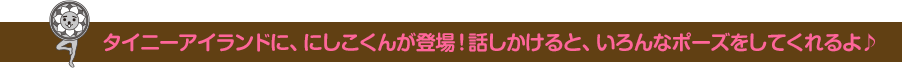 タイニーアイランドに、にしこくんが登場！話しかけると、いろんなポーズをしてくれるよ♪