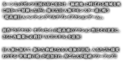 ルーンミッドガッツ王国の存亡をかけ、「隔絶地」と呼ばれる地域を奥に向かって冒険しながら、強大な巨人族やモンスター達と戦う「超高速巨人ハンティングマルチプレイアクションゲーム」。前作「ラグナロク オデッセイ」の超高速のアクション性はそのままに、さらに各職業に必殺技「ACEスキル」を追加！巨人族に加えて、新たな脅威となる大竜族が出現、入るたびに様変わりする「世界樹の塔」が追加され、狩ごたえが超絶パワーアップ!!