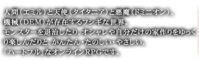 人間（エミル）と天使（タイタニア）と悪魔（ドミニオン）、機械（ＤＥＭ）が存在するフシギな世界。モンスターを退治したり、オシャレや自分だけの家作りをゆっくり楽しんだりと、かんたん・たのしい・やさしい、「ハートフル」なオンラインRPGです。