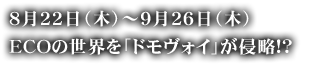 8月22日（木）～9月26日（木）ECOの世界を「ドモヴォイ」が侵略!?