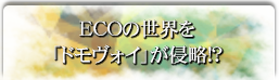 ECOの世界を「ドモヴォイ」が侵略!?